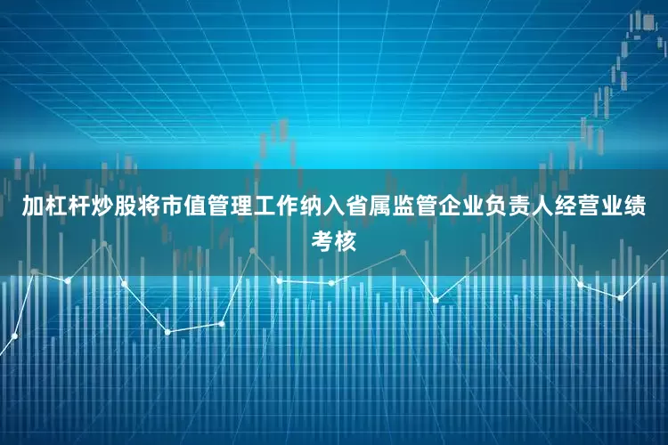 加杠杆炒股将市值管理工作纳入省属监管企业负责人经营业绩考核
