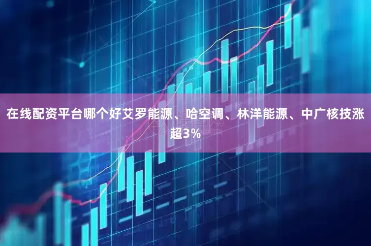 在线配资平台哪个好艾罗能源、哈空调、林洋能源、中广核技涨超3%