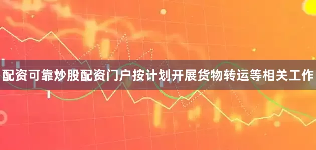 配资可靠炒股配资门户按计划开展货物转运等相关工作