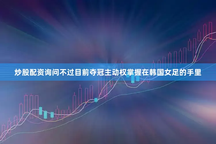 炒股配资询问不过目前夺冠主动权掌握在韩国女足的手里