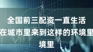 全国前三配资一直生活在城市里来到这样的环境里