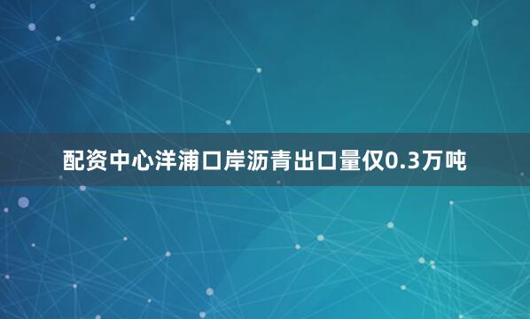 配资中心洋浦口岸沥青出口量仅0.3万吨